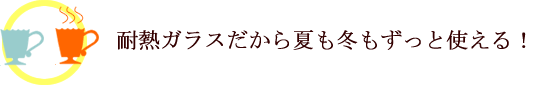 耐熱ガラスだから夏も冬もずっと使える