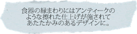 食器の縁まわりにはアンティークのような擦れた仕上げが施されてあたたかみのあるデザインに。