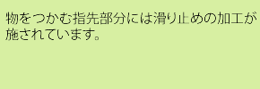 物をつかむ指先部分には滑り止めの加工が施されています