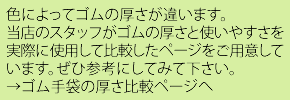 色によってゴムの厚さが違います。当店のスタッフがゴムの厚さと使いやすさを実際に使用して比較したページをご用意しています。是非参考にしてみてください。ゴム手袋の厚さ比較ページへ