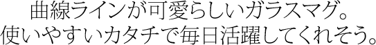 曲線ラインが可愛らしいガラスマグ。使いやすい形で毎日活躍してくれそう。