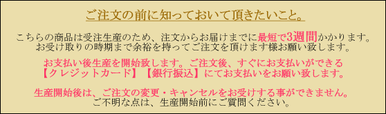 こちらの商品は受注生産の為注文からお届けに最短で3週間かかります。お支払い後生産を開始致します。ご注文後すぐにお支払いができるクレジットカード、銀行振込にてお支払いをお願いいたします。生産開始後はご注文の変更・キャンセルをお受けすることができません。ご不明な点は生産開始前にご質問ください。