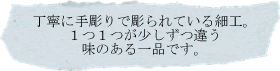 丁寧に手彫りで彫られている細工。１つ１つが少しずつ違う味のある一品です。