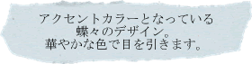 アクセントカラーとなっている蝶々のデザイン。華やかな色で目を引きます