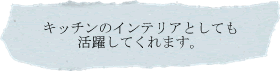 キッチンのインテリアとしても活躍してくれます