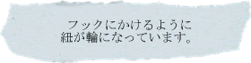 フックにかけるように紐が輪になっています