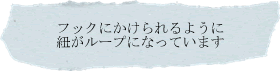 フックにかけられるように紐がループになっています