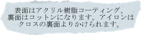 表面はアクリル樹脂コーティング、裏面はコットンになります。アイロンはクロスの裏面よりかけられます。