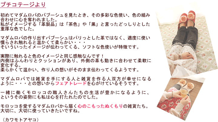 初めてマダムロバのバブーシュを見たとき、その多彩な色使い、色の組み合わせに心を奪われました。私がイメージする「革製品」は「茶色」や「黒」と言ったどっしりとした重厚な色でした。マダムロバの作り出すバブーシュはパリっとした革ではなく、適度に使い慣らされ触れると温かくて柔らかい・・・そいういったイメージが伝わってくる、ソフトな色使いが特徴です。実際に触れると色のイメージと同じ感触なんです！内側はふんわりとクッションがあり、外側の革も動きに合わせて柔軟に変化する。柔らかくて温かい、作り人の想いがそのまま伝わってくるようです。マダムロバでは雑貨を手にする人と雑貨を作る人双方が幸せになるように・・・との想いからフェアトレードを心がけているそうです。一緒に働くモロッコの職人さんたちの生活が豊かになるように、というその姿勢にも私は心を打たれたのでした。モロッコを愛するマダムロバから届く心のこもったぬくもりの雑貨たち。大切に、大切に使っていきたいですね。