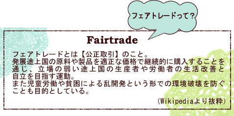 フェアトレードとは【公正取引】のこと。発展途上国の原料や製品を適正な価格で継続的に購入することを通じ、立場の弱い途上国の生産者や労働者の生活改善と自立を目指す運動。また児童労働や貧困による乱開発という形での環境破壊を防ぐことも目的としている。