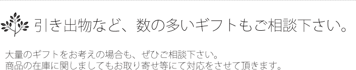 引き出物など数の多いギフトもご相談ください。大量のギフトをお考えの場合も是非ご相談ください。商品の在庫に関しましてもお取り寄せ等にて対応をさせて頂きます。